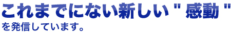 これまでにない新しい「感動」を発信しています